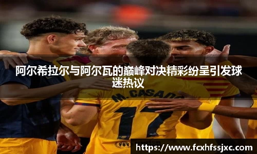 阿尔希拉尔与阿尔瓦的巅峰对决精彩纷呈引发球迷热议